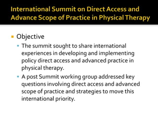 

Objective
 The summit sought to share international

experiences in developing and implementing
policy direct access and advanced practice in
physical therapy.
 A post Summit working group addressed key
questions involving direct access and advanced
scope of practice and strategies to move this
international priority.

 