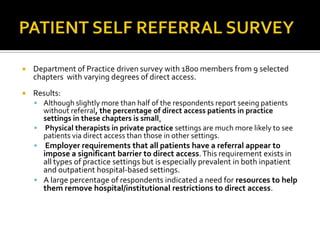 

Department of Practice driven survey with 1800 members from 9 selected
chapters with varying degrees of direct access.



Results:
 Although slightly more than half of the respondents report seeing patients

without referral, the percentage of direct access patients in practice
settings in these chapters is small.
 Physical therapists in private practice settings are much more likely to see
patients via direct access than those in other settings.


Employer requirements that all patients have a referral appear to
impose a significant barrier to direct access. This requirement exists in
all types of practice settings but is especially prevalent in both inpatient
and outpatient hospital-based settings.
 A large percentage of respondents indicated a need for resources to help
them remove hospital/institutional restrictions to direct access.

 