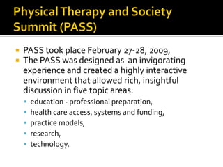 


PASS took place February 27-28, 2009,
The PASS was designed as an invigorating
experience and created a highly interactive
environment that allowed rich, insightful
discussion in five topic areas:






education - professional preparation,
health care access, systems and funding,
practice models,
research,
technology.

 