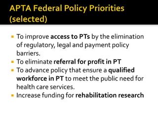 






To improve access to PTs by the elimination
of regulatory, legal and payment policy
barriers.
To eliminate referral for profit in PT
To advance policy that ensure a qualified
workforce in PT to meet the public need for
health care services.
Increase funding for rehabilitation research

 