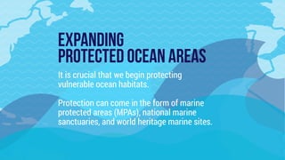 EXPANDING  
PROTECTED OCEAN AREAS
It is crucial that we begin protecting
vulnerable ocean habitats.
Protection can come in the form of marine
protected areas (MPAs), national marine
sanctuaries, and world heritage marine sites.
 