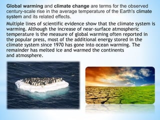 Global warming and climate change are terms for the observed
century-scale rise in the average temperature of the Earth's climate
system and its related effects.
Multiple lines of scientific evidence show that the climate system is
warming. Although the increase of near-surface atmospheric
temperature is the measure of global warming often reported in
the popular press, most of the additional energy stored in the
climate system since 1970 has gone into ocean warming. The
remainder has melted ice and warmed the continents
and atmosphere.
 