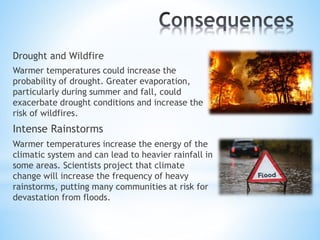 Drought and Wildfire
Warmer temperatures could increase the
probability of drought. Greater evaporation,
particularly during summer and fall, could
exacerbate drought conditions and increase the
risk of wildfires.
Intense Rainstorms
Warmer temperatures increase the energy of the
climatic system and can lead to heavier rainfall in
some areas. Scientists project that climate
change will increase the frequency of heavy
rainstorms, putting many communities at risk for
devastation from floods.
 