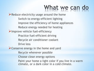 Reduce electricity usage around the home
Switch to energy-efficient lighting
Improve the efficiency of home appliances
Reduce energy needed for heating
Improve vehicle fuel-efficiency
Practice fuel-efficient driving
Recycle air conditioner coolant
Drive less
Conserve energy in the home and yard
Recycle whenever possible
Choose clean energy options
Paint your home a light color if you live in a warm
climate, or a dark color in a cold climate.
 