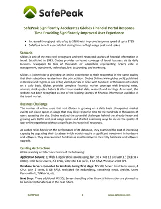 SafePeak Significantly Accelerates Globes Financial Portal Response
         Time Providing Significantly Improved User Experience

   •   Increased throughput ratio of up to 378% with improved response speed of up to 371%
   •   SafePeak benefit especially felt during times of high usage peaks and spikes

Scenario
Globes is one of the most well-recognized and well-respected sources of financial information in
Israel. Established in 1983, Globes provides unrivaled coverage of Israeli business via its daily
business newspaper to tens of thousands of subscribers representing Israel's elite in
management, investment, technology, law, accounting, and marketing.

Globes is committed to providing an online experience to their readership of the same quality
that their subscribers receive from the print edition. Globes Online (www.globes.co.il), published
in Hebrew and English, is one of top visited portals in Israel with hundreds of thousands of visitors
on a daily basis. Globes provides complete financial market coverage with breaking news,
analysis, stock quotes, before & after hours market data, research and earnings. As a result, the
website had been recognized as one of the leading sources of financial information available in
the Israeli market.

Business Challenge
The number of online users that visit Globes is growing on a daily basis. Unexpected market
events can cause spikes in usage that may slow response time to the hundreds of thousands of
users accessing the site. Globes realized the potential challenges behind the already heavy and
growing web traffic and peak usage spikes and started examining ways to secure the quality of
user online experience without a significant increase in IT resources.

As Globes relies heavily on the performance of its database, they examined the cost of increasing
capacity by upgrading their database which would require a significant investment in hardware
and software. They also examined SafePeak as an alternative to the costly hardware and software
upgrade.

Existing Architecture
Globes existing architecture consists of the following:
Application Servers: 12 Web & Application servers using .Net 2.0 + .Net 1.1 and ASP 3.0 (OLEDB +
ODBC). Intel Xeon servers, 2-4 CPUs, with total 4-8 cores, 4 GB RAM, Windows 2003 SP2.
Database Servers connected to SafePeak during first stage: MS SQL Server, Intel Xeon server, 4
CPUs with 2 cores, 8 GB RAM, replicated for redundancy, containing News, Articles, Users
Personal Info, Talkbacks, etc.
Next Steps: Three additional MS SQL Servers handling other financial information are planned to
be connected to SafePeak in the near future.



       SafePeak                                     1                      www.safepeak.com
 
