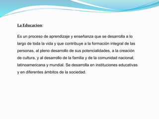 La Educacion:
Es un proceso de aprendizaje y enseñanza que se desarrolla a lo
largo de toda la vida y que contribuye a la formación integral de las
personas, al pleno desarrollo de sus potencialidades, a la creación
de cultura, y al desarrollo de la familia y de la comunidad nacional,
latinoamericana y mundial. Se desarrolla en instituciones educativas
y en diferentes ámbitos de la sociedad.
 