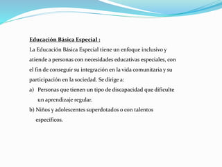 Educación Básica Especial :
La Educación Básica Especial tiene un enfoque inclusivo y
atiende a personas con necesidades educativas especiales, con
el fin de conseguir su integración en la vida comunitaria y su
participación en la sociedad. Se dirige a:
a) Personas que tienen un tipo de discapacidad que dificulte
un aprendizaje regular.
b) Niños y adolescentes superdotados o con talentos
específicos.
 