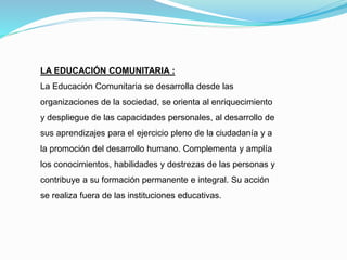 LA EDUCACIÓN COMUNITARIA :
La Educación Comunitaria se desarrolla desde las
organizaciones de la sociedad, se orienta al enriquecimiento
y despliegue de las capacidades personales, al desarrollo de
sus aprendizajes para el ejercicio pleno de la ciudadanía y a
la promoción del desarrollo humano. Complementa y amplía
los conocimientos, habilidades y destrezas de las personas y
contribuye a su formación permanente e integral. Su acción
se realiza fuera de las instituciones educativas.
 