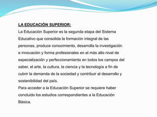 LA EDUCACIÓN SUPERIOR:
La Educación Superior es la segunda etapa del Sistema
Educativo que consolida la formación integral de las
personas, produce conocimiento, desarrolla la investigación
e innovación y forma profesionales en el más alto nivel de
especialización y perfeccionamiento en todos los campos del
saber, el arte, la cultura, la ciencia y la tecnología a fin de
cubrir la demanda de la sociedad y contribuir al desarrollo y
sostenibilidad del país.
Para acceder a la Educación Superior se requiere haber
concluido los estudios correspondientes a la Educación
Básica.
 