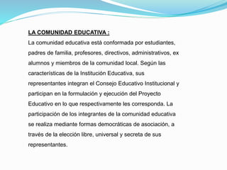 LA COMUNIDAD EDUCATIVA :
La comunidad educativa está conformada por estudiantes,
padres de familia, profesores, directivos, administrativos, ex
alumnos y miembros de la comunidad local. Según las
características de la Institución Educativa, sus
representantes integran el Consejo Educativo Institucional y
participan en la formulación y ejecución del Proyecto
Educativo en lo que respectivamente les corresponda. La
participación de los integrantes de la comunidad educativa
se realiza mediante formas democráticas de asociación, a
través de la elección libre, universal y secreta de sus
representantes.
 