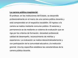 La carrera pública magisterial:
El profesor, en las instituciones del Estado, se desarrolla
profesionalmente en el marco de una carrera pública docente y
está comprendido en el respectivo escalafón. El ingreso a la
carrera se realiza mediante concurso público. El ascenso y
permanencia se da mediante un sistema de evaluación que se
rige por los criterios de formación, idoneidad profesional,
calidad de desempeño, reconocimiento de méritos y
experiencia. La evaluación se realiza descentralizadamente y
con participación de la comunidad educativa y la institución
gremial. Una ley específica establece las características de la
carrera pública docente.
 