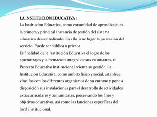 LA INSTITUCIÓN EDUCATIVA :
La Institución Educativa, como comunidad de aprendizaje, es
la primera y principal instancia de gestión del sistema
educativo descentralizado. En ella tiene lugar la prestación del
servicio. Puede ser pública o privada.
Es finalidad de la Institución Educativa el logro de los
aprendizajes y la formación integral de sus estudiantes. El
Proyecto Educativo Institucional orienta su gestión. La
Institución Educativa, como ámbito físico y social, establece
vínculos con los diferentes organismos de su entorno y pone a
disposición sus instalaciones para el desarrollo de actividades
extracurriculares y comunitarias, preservando los fines y
objetivos educativos, así como las funciones específicas del
local institucional.
 