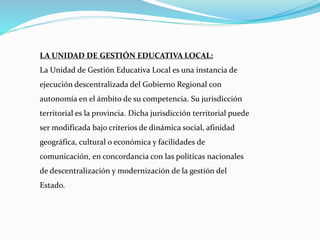 LA UNIDAD DE GESTIÓN EDUCATIVA LOCAL:
La Unidad de Gestión Educativa Local es una instancia de
ejecución descentralizada del Gobierno Regional con
autonomía en el ámbito de su competencia. Su jurisdicción
territorial es la provincia. Dicha jurisdicción territorial puede
ser modificada bajo criterios de dinámica social, afinidad
geográfica, cultural o económica y facilidades de
comunicación, en concordancia con las políticas nacionales
de descentralización y modernización de la gestión del
Estado.
 