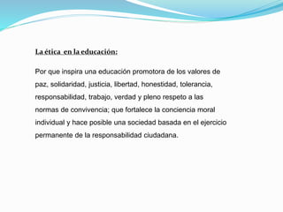 La ética en la educación:
Por que inspira una educación promotora de los valores de
paz, solidaridad, justicia, libertad, honestidad, tolerancia,
responsabilidad, trabajo, verdad y pleno respeto a las
normas de convivencia; que fortalece la conciencia moral
individual y hace posible una sociedad basada en el ejercicio
permanente de la responsabilidad ciudadana.
 