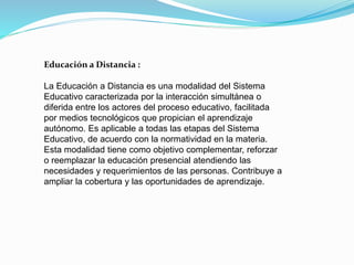 Educación a Distancia :
La Educación a Distancia es una modalidad del Sistema
Educativo caracterizada por la interacción simultánea o
diferida entre los actores del proceso educativo, facilitada
por medios tecnológicos que propician el aprendizaje
autónomo. Es aplicable a todas las etapas del Sistema
Educativo, de acuerdo con la normatividad en la materia.
Esta modalidad tiene como objetivo complementar, reforzar
o reemplazar la educación presencial atendiendo las
necesidades y requerimientos de las personas. Contribuye a
ampliar la cobertura y las oportunidades de aprendizaje.
 