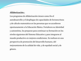 Alfabetización :
Los programas de alfabetización tienen como fin el
autodesarrollo y el despliegue de capacidades de lectoescritura
y de cálculo matemático en las personas que no accedieron
oportunamente a la Educación Básica. Fortalecen su identidad
y autoestima, los preparan para continuar su formación en los
niveles siguientes del Sistema Educativo y para integrarse al
mundo productivo en mejores condiciones. Se realizan en una
perspectiva de promoción del desarrollo humano, del
mejoramiento de la calidad de vida, y de equidad social y de
género.
 