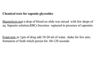 Chemical tests for saponin glycosides
Haemolysis test-a drop of blood on slide was mixed with few drops of
aq. Saponin solution,RBCs becomes ruptured in presence of saponins
Foam test- to 1gm of drug add 10-20 ml of water, shake for few min,
formation of froth which persist for 60-120 seconds
 