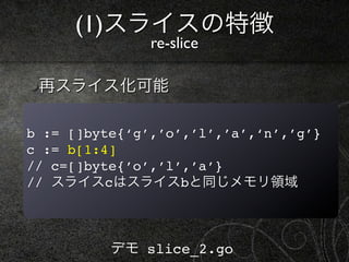 (1)スライスの特徴
               re-slice

 再スライス化可能

b := []byte{‘g’,’o’,’l’,’a’,‘n’,’g’}
c := b[1:4]
// c=[]byte{’o’,’l’,’a’}
// スライスcはスライスbと同じメモリ領域



          デモ slice_2.go
 