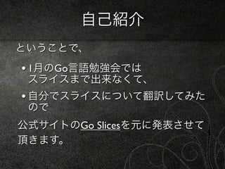 自己紹介
ということで、
• 1月のGo言語勉強会では
 スライスまで出来なくて、
• 自分でスライスについて翻訳してみた
 ので
公式サイトのGo Slicesを元に発表させて
頂きます。
 