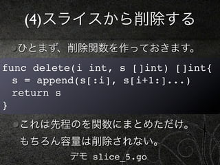 (4)スライスから削除する
  ひとまず、削除関数を作っておきます。
func delete(i int, s []int) []int{
! s = append(s[:i], s[i+1:]...)
! return s
}
  これは先程のを関数にまとめただけ。
  もちろん容量は削除されない。
          デモ slice_5.go
 