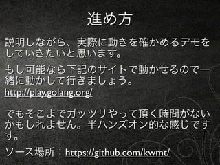 進め方
説明しながら、実際に動きを確かめるデモを
していきたいと思います。
もし可能なら下記のサイトで動かせるので一
緒に動かして行きましょう。
http://play.golang.org/

でもそこまでガッツリやって頂く時間がない
かもしれません。半ハンズオン的な感じです
す。
ソース場所：https://github.com/kwmt/
 