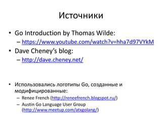 Источники
• Go Introduction by Thomas Wilde:
– https://www.youtube.com/watch?v=hha7d97VYkM
• Dave Cheney’s blog:
– http://dave.cheney.net/
• Использовались логотипы Go, созданные и
модифицированные:
– Renee French (http://reneefrench.blogspot.ru/)
– Austin Go Language User Group
(http://www.meetup.com/atxgolang/)
 