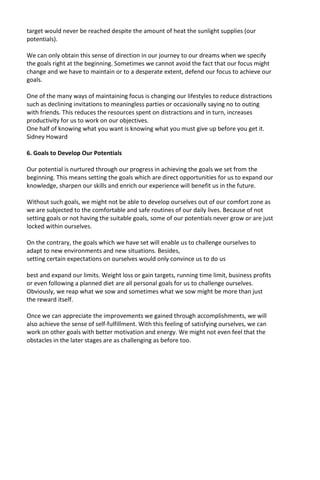 target would never be reached despite the amount of heat the sunlight supplies (our
potentials).
We can only obtain this sense of direction in our journey to our dreams when we specify
the goals right at the beginning. Sometimes we cannot avoid the fact that our focus might
change and we have to maintain or to a desperate extent, defend our focus to achieve our
goals.
One of the many ways of maintaining focus is changing our lifestyles to reduce distractions
such as declining invitations to meaningless parties or occasionally saying no to outing
with friends. This reduces the resources spent on distractions and in turn, increases
productivity for us to work on our objectives.
One half of knowing what you want is knowing what you must give up before you get it.
Sidney Howard
6. Goals to Develop Our Potentials
Our potential is nurtured through our progress in achieving the goals we set from the
beginning. This means setting the goals which are direct opportunities for us to expand our
knowledge, sharpen our skills and enrich our experience will benefit us in the future.
Without such goals, we might not be able to develop ourselves out of our comfort zone as
we are subjected to the comfortable and safe routines of our daily lives. Because of not
setting goals or not having the suitable goals, some of our potentials never grow or are just
locked within ourselves.
On the contrary, the goals which we have set will enable us to challenge ourselves to
adapt to new environments and new situations. Besides,
setting certain expectations on ourselves would only convince us to do us
best and expand our limits. Weight loss or gain targets, running time limit, business profits
or even following a planned diet are all personal goals for us to challenge ourselves.
Obviously, we reap what we sow and sometimes what we sow might be more than just
the reward itself.
Once we can appreciate the improvements we gained through accomplishments, we will
also achieve the sense of self-fulfillment. With this feeling of satisfying ourselves, we can
work on other goals with better motivation and energy. We might not even feel that the
obstacles in the later stages are as challenging as before too.
 