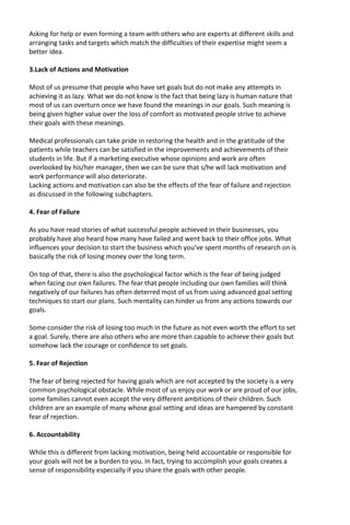 Asking for help or even forming a team with others who are experts at different skills and
arranging tasks and targets which match the difficulties of their expertise might seem a
better idea.
3.Lack of Actions and Motivation
Most of us presume that people who have set goals but do not make any attempts in
achieving it as lazy. What we do not know is the fact that being lazy is human nature that
most of us can overturn once we have found the meanings in our goals. Such meaning is
being given higher value over the loss of comfort as motivated people strive to achieve
their goals with these meanings.
Medical professionals can take pride in restoring the health and in the gratitude of the
patients while teachers can be satisfied in the improvements and achievements of their
students in life. But if a marketing executive whose opinions and work are often
overlooked by his/her manager, then we can be sure that s/he will lack motivation and
work performance will also deteriorate.
Lacking actions and motivation can also be the effects of the fear of failure and rejection
as discussed in the following subchapters.
4. Fear of Failure
As you have read stories of what successful people achieved in their businesses, you
probably have also heard how many have failed and went back to their office jobs. What
influences your decision to start the business which you’ve spent months of research on is
basically the risk of losing money over the long term.
On top of that, there is also the psychological factor which is the fear of being judged
when facing our own failures. The fear that people including our own families will think
negatively of our failures has often deterred most of us from using advanced goal setting
techniques to start our plans. Such mentality can hinder us from any actions towards our
goals.
Some consider the risk of losing too much in the future as not even worth the effort to set
a goal. Surely, there are also others who are more than capable to achieve their goals but
somehow lack the courage or confidence to set goals.
5. Fear of Rejection
The fear of being rejected for having goals which are not accepted by the society is a very
common psychological obstacle. While most of us enjoy our work or are proud of our jobs,
some families cannot even accept the very different ambitions of their children. Such
children are an example of many whose goal setting and ideas are hampered by constant
fear of rejection.
6. Accountability
While this is different from lacking motivation, being held accountable or responsible for
your goals will not be a burden to you. In fact, trying to accomplish your goals creates a
sense of responsibility especially if you share the goals with other people.
 