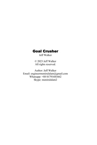 Goal Crusher
Jeff Walker
© 2023 Jeff Walker
All rights reserved.
Author: Jeff Walker
Email: engineermonirulalam@gmail.com
Whatsapp: +88 01791681662
Skype: monirulalam2
 