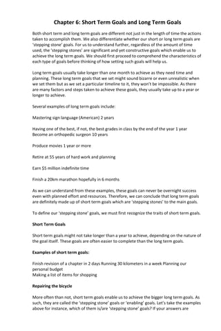 Chapter 6: Short Term Goals and Long Term Goals
Both short term and long term goals are different not just in the length of time the actions
taken to accomplish them. We also differentiate whether our short or long term goals are
‘stepping stone’ goals. For us to understand further, regardless of the amount of time
used, the ‘stepping stones’ are significant and yet constructive goals which enable us to
achieve the long term goals. We should first proceed to comprehend the characteristics of
each type of goals before thinking of how setting such goals will help us.
Long term goals usually take longer than one month to achieve as they need time and
planning. These long term goals that we set might sound bizarre or even unrealistic when
we set them but as we set a particular timeline to it, they won’t be impossible. As there
are many factors and steps taken to achieve these goals, they usually take up to a year or
longer to achieve.
Several examples of long term goals include:
Mastering sign language (American) 2 years
Having one of the best, if not, the best grades in class by the end of the year 1 year
Become an orthopedic surgeon 10 years
Produce movies 1 year or more
Retire at 55 years of hard work and planning
Earn $5 million indefinite time
Finish a 20km marathon hopefully in 6 months
As we can understand from these examples, these goals can never be overnight success
even with planned effort and resources. Therefore, we can conclude that long term goals
are definitely made up of short term goals which are ‘stepping stones’ to the main goals.
To define our ‘stepping stone’ goals, we must first recognize the traits of short term goals.
Short Term Goals
Short term goals might not take longer than a year to achieve, depending on the nature of
the goal itself. These goals are often easier to complete than the long term goals.
Examples of short term goals:
Finish revision of a chapter in 2 days Running 30 kilometers in a week Planning our
personal budget
Making a list of items for shopping
Repairing the bicycle
More often than not, short term goals enable us to achieve the bigger long term goals. As
such, they are called the ‘stepping stone’ goals or ‘enabling’ goals. Let’s take the examples
above for instance, which of them is/are ‘stepping stone’ goals? If your answers are
 