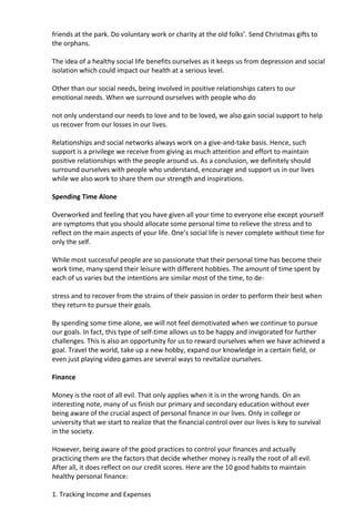 friends at the park. Do voluntary work or charity at the old folks’. Send Christmas gifts to
the orphans.
The idea of a healthy social life benefits ourselves as it keeps us from depression and social
isolation which could impact our health at a serious level.
Other than our social needs, being involved in positive relationships caters to our
emotional needs. When we surround ourselves with people who do
not only understand our needs to love and to be loved, we also gain social support to help
us recover from our losses in our lives.
Relationships and social networks always work on a give-and-take basis. Hence, such
support is a privilege we receive from giving as much attention and effort to maintain
positive relationships with the people around us. As a conclusion, we definitely should
surround ourselves with people who understand, encourage and support us in our lives
while we also work to share them our strength and inspirations.
Spending Time Alone
Overworked and feeling that you have given all your time to everyone else except yourself
are symptoms that you should allocate some personal time to relieve the stress and to
reflect on the main aspects of your life. One’s social life is never complete without time for
only the self.
While most successful people are so passionate that their personal time has become their
work time, many spend their leisure with different hobbies. The amount of time spent by
each of us varies but the intentions are similar most of the time, to de-
stress and to recover from the strains of their passion in order to perform their best when
they return to pursue their goals.
By spending some time alone, we will not feel demotivated when we continue to pursue
our goals. In fact, this type of self-time allows us to be happy and invigorated for further
challenges. This is also an opportunity for us to reward ourselves when we have achieved a
goal. Travel the world, take up a new hobby, expand our knowledge in a certain field, or
even just playing video games are several ways to revitalize ourselves.
Finance
Money is the root of all evil. That only applies when it is in the wrong hands. On an
interesting note, many of us finish our primary and secondary education without ever
being aware of the crucial aspect of personal finance in our lives. Only in college or
university that we start to realize that the financial control over our lives is key to survival
in the society.
However, being aware of the good practices to control your finances and actually
practicing them are the factors that decide whether money is really the root of all evil.
After all, it does reflect on our credit scores. Here are the 10 good habits to maintain
healthy personal finance:
1. Tracking Income and Expenses
 