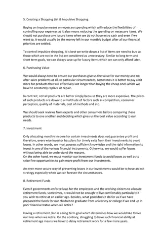 5. Creating a Shopping List & Impulsive Shopping
Buying on impulse means unnecessary spending which will reduce the flexibilities of
controlling your expenses as it also means reducing the spending on necessary items. We
should not purchase any luxury items when we do not have extra cash and even if we
want to, it would usually be the money left in our monthly budget after all our financial
priorities are settled.
To control impulsive shopping, it is best we write down a list of items we need to buy so
those which are not in the list are considered as unnecessary. Similar to long term and
short term goals, we can always save up for luxury items which we can only afford later.
6. Purchasing Value
We would always tend to ensure our purchases give us the value for our money and no
after-sales problems at all. In particular circumstances, sometimes it is better to pay a bit
more for products that will effectively last longer than buying the cheap ones which we
have to constantly replace or repair.
In contrast, not all products are better simply because they are more expensive. The prices
of such products are down to a multitude of factors such as competition, consumer
perception, quality of materials, cost of methods and etc.
We should seek reviews from experts and other consumers before comparing these
products to one another and deciding which gives us the best value according to our
needs.
7. Investment
Only allocating monthly income for certain investments does not guarantee profit and
therefore, every wise investor has plans for timely exits from their investments to avoid
losses. In other words, we must possess sufficient knowledge and the right information to
invest in any of the various financial instruments. Otherwise, we would suffer losses
without being able to understand the reasons.
On the other hand, we must monitor our investment funds to avoid losses as well as to
seize fine opportunities to gain more profit from our investments.
An even more secure way of preventing losses in our investments would be to have an exit
strategy especially when we can foresee the circumstances.
8. Retirement Funds
Even if governments enforce laws for the employees and the working citizens to allocate
retirement funds, sometimes, it would not be enough to live comfortably particularly if
you wish to retire at an earlier age. Besides, what good does it do for us if we have
prepared the funds for our children to graduate from university or college if we end up in
poor financial status when we retire?
Having a retirement plan is a long term goal which determines how we would like to live
our lives when we retire. On the contrary, struggling to have such financial ability at
retirement age means we have to delay retirement work for a few more years.
 