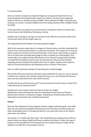9. Consistent Raise
Once our income is raised, we should not forget our savings and investments for our
future should also be proportionately raised. For instance, the rate of our savings per
month is 20% of our monthly income of $5000. That translated to $1000. In the next year
onwards, our income is raised to $6000 and so the savings, based on 20% of $6000, should
be $1200.
In the case where our expenses are not increased in comparison with our income, extra
income means more flexibility of utilizing our money.
Another way of raising our savings is to increase it from 20% of our income to 25% of our
income even when we do not get a pay rise.
10. Analyzing Financial Condition and Improvising the Budget
With all the necessary steps taken to manage our financial status, we often overlooked the
review of our financial performance on a particular time basis. The reviews of our financial
status usually are carried out at the end of the year or the month. Such timing is usually to
see if our plans were executed well enough to help us achieve our financial goals. Such
review helps us to understand the effectiveness of our financial management and allows
us to identify the problems and the room for improvement. Once we have finished
reviewing, we can proceed to the details which we can adjust, organize and re-place to
fulfil our financial demands for the following months or further in the future.
Here is a rather optimistic example of improvising the monthly budget:
This month will be last month you will have to pay instalments for your car. As you used up
to 10% of your salary for the monthly instalments of your car, you will have that amount
extra cash you could utilize from next month onwards.
So what will you do with that extra cash? Increase retirement funds? Invest in stocks? Run
a side business? Or reward yourself?
Having more or less money means we have to re-plan our budget.
Nevertheless, there will always be room for improvement even when our financial
performance matches or exceeds our targets. Analyzing our financial status with our
expectations will provide much needed improvement.
Passion
Once we have achieved our financial goals, business targets and family goals, more often
than not, we would have forgotten the passion we once had when we were young and
often contemplate that if it is already too late for us to chase after some of our dreams
which were not realistic.
The answer is ‘it is better late than never’. We should take every opportunity to fulfil our
dreams while our physical health and fitness conditions still allow us. Often, this type of
passion can be very different from the goals we set to achieve because it might not be
related to our daily life or the people around us.
 