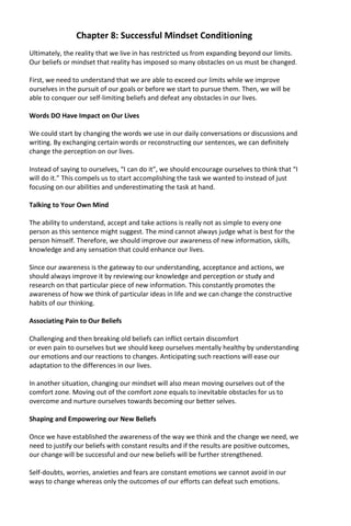 Chapter 8: Successful Mindset Conditioning
Ultimately, the reality that we live in has restricted us from expanding beyond our limits.
Our beliefs or mindset that reality has imposed so many obstacles on us must be changed.
First, we need to understand that we are able to exceed our limits while we improve
ourselves in the pursuit of our goals or before we start to pursue them. Then, we will be
able to conquer our self-limiting beliefs and defeat any obstacles in our lives.
Words DO Have Impact on Our Lives
We could start by changing the words we use in our daily conversations or discussions and
writing. By exchanging certain words or reconstructing our sentences, we can definitely
change the perception on our lives.
Instead of saying to ourselves, “I can do it”, we should encourage ourselves to think that “I
will do it.” This compels us to start accomplishing the task we wanted to instead of just
focusing on our abilities and underestimating the task at hand.
Talking to Your Own Mind
The ability to understand, accept and take actions is really not as simple to every one
person as this sentence might suggest. The mind cannot always judge what is best for the
person himself. Therefore, we should improve our awareness of new information, skills,
knowledge and any sensation that could enhance our lives.
Since our awareness is the gateway to our understanding, acceptance and actions, we
should always improve it by reviewing our knowledge and perception or study and
research on that particular piece of new information. This constantly promotes the
awareness of how we think of particular ideas in life and we can change the constructive
habits of our thinking.
Associating Pain to Our Beliefs
Challenging and then breaking old beliefs can inflict certain discomfort
or even pain to ourselves but we should keep ourselves mentally healthy by understanding
our emotions and our reactions to changes. Anticipating such reactions will ease our
adaptation to the differences in our lives.
In another situation, changing our mindset will also mean moving ourselves out of the
comfort zone. Moving out of the comfort zone equals to inevitable obstacles for us to
overcome and nurture ourselves towards becoming our better selves.
Shaping and Empowering our New Beliefs
Once we have established the awareness of the way we think and the change we need, we
need to justify our beliefs with constant results and if the results are positive outcomes,
our change will be successful and our new beliefs will be further strengthened.
Self-doubts, worries, anxieties and fears are constant emotions we cannot avoid in our
ways to change whereas only the outcomes of our efforts can defeat such emotions.
 