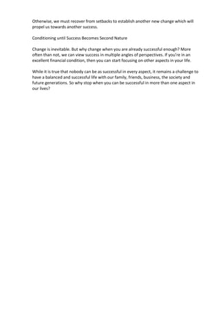 Otherwise, we must recover from setbacks to establish another new change which will
propel us towards another success.
Conditioning until Success Becomes Second Nature
Change is inevitable. But why change when you are already successful enough? More
often than not, we can view success in multiple angles of perspectives. If you’re in an
excellent financial condition, then you can start focusing on other aspects in your life.
While it is true that nobody can be as successful in every aspect, it remains a challenge to
have a balanced and successful life with our family, friends, business, the society and
future generations. So why stop when you can be successful in more than one aspect in
our lives?
 