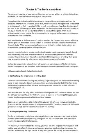 Chapter 1: The Truth about Goals
The common meaning of goal is something that any person wishes to achieve but only we
ourselves can truly define our unique goals to ourselves.
Throughout the civilization of the human race, every achievement originates from the
ideas and efforts of our ancestors. Since then, many individuals have gathered and aspired
to achieve goals in their respective fields. In each generation, we have found meanings of
our lives in our different goals when we possess the desire to achieve a certain purpose in
life. By all means, we will use our best efforts to achieve these goals. Then, these
achievements, in turn, inspire the next generation to improve and achieve more than our
predecessors have succeeded.
As it is subjective to define a person’s goal to another, the chances for a person achieving
his/her goal can depend on various factors as shown by multiple research from various
fields of study. While some pursuits of success are limited by certain factors, there are
others whose success grows on different factors.
Industry experts, business people, motivational speakers, entrepreneurs have all shared
their knowledge, methods and skills with us to achieve our targets or emulate their
success. Despite that, many have often overlooked the importance of setting their goals
clear enough to utilize the information and skills they possess effectively.
So how do we perfectly set goals that will launch our work to success? Before trying to
answer this question, we must first understand why so many have failed to set their goals.
10 Reasons Why People Fail at Setting Goals
1. Not Realizing the Importance of Setting Goals
The most habitual mistake during the planning stage is to ignore the importance of setting
goals. In fact, most who do not understand that specifying goals for both the short term
and the long term cannot find purpose, meaning or even inspiration in their efforts to
achieve the goals set.
Such mistake does not only affect an individual or organisation’s course of actions but also
the attitude towards the goals. Without a sense of purpose or meaning of the goals, one
cannot simply use passionate effort to achieve success.
Goals are not just tasks on a to-do-list which you can tick off once you’ve completed it.
Goals can also be stepping stones to a bigger cause in life. Therefore, we should define our
goals clear enough before we set ourselves on our journey.
2. Writing Only the Long Term Goals
Our focus on the end results have often derailed us as our progress is not constructively
planned when we have only set long term goals but not the short term ones which are
required to accomplish the long ones.
For instance, if you wish to start a bakery, you must not only be good in baking cakes and
making a variety of confectionery and pastries, you must also know how to manage the
business and employ the right people to help you operate the bakery. Those are the short
 