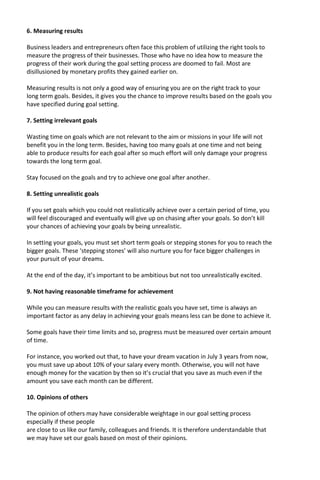 6. Measuring results
Business leaders and entrepreneurs often face this problem of utilizing the right tools to
measure the progress of their businesses. Those who have no idea how to measure the
progress of their work during the goal setting process are doomed to fail. Most are
disillusioned by monetary profits they gained earlier on.
Measuring results is not only a good way of ensuring you are on the right track to your
long term goals. Besides, it gives you the chance to improve results based on the goals you
have specified during goal setting.
7. Setting irrelevant goals
Wasting time on goals which are not relevant to the aim or missions in your life will not
benefit you in the long term. Besides, having too many goals at one time and not being
able to produce results for each goal after so much effort will only damage your progress
towards the long term goal.
Stay focused on the goals and try to achieve one goal after another.
8. Setting unrealistic goals
If you set goals which you could not realistically achieve over a certain period of time, you
will feel discouraged and eventually will give up on chasing after your goals. So don’t kill
your chances of achieving your goals by being unrealistic.
In setting your goals, you must set short term goals or stepping stones for you to reach the
bigger goals. These ‘stepping stones’ will also nurture you for face bigger challenges in
your pursuit of your dreams.
At the end of the day, it’s important to be ambitious but not too unrealistically excited.
9. Not having reasonable timeframe for achievement
While you can measure results with the realistic goals you have set, time is always an
important factor as any delay in achieving your goals means less can be done to achieve it.
Some goals have their time limits and so, progress must be measured over certain amount
of time.
For instance, you worked out that, to have your dream vacation in July 3 years from now,
you must save up about 10% of your salary every month. Otherwise, you will not have
enough money for the vacation by then so it’s crucial that you save as much even if the
amount you save each month can be different.
10. Opinions of others
The opinion of others may have considerable weightage in our goal setting process
especially if these people
are close to us like our family, colleagues and friends. It is therefore understandable that
we may have set our goals based on most of their opinions.
 