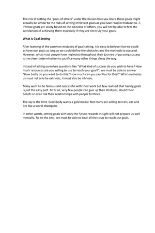 The risk of setting the ‘goals of others’ under the illusion that you share those goals might
actually be similar to the risks of setting irrelevant goals as you have read in mistake no. 7.
If those goals are solely based on the opinions of others, you will not be able to feel the
satisfaction of achieving them especially if they are not truly your goals.
What is Goal Setting
After learning of the common mistakes of goal setting, it is easy to believe that we could
achieve our goals as long as we could define the obstacles and the methods to succeed.
However, what most people have neglected throughout their journey of pursuing success
is the sheer determination to sacrifice many other things along the way.
Instead of asking ourselves questions like “What kind of success do you wish to have? How
much resources are you willing to use to reach your goal?”, we must be able to answer
“How badly do you want to do this? How much can you sacrifice for this?” What motivates
us must not only be extrinsic, it must also be intrinsic.
Many want to be famous and successful with their work but few realised that having goals
is just the easy part. After all, very few people can give up their lifestyles, doubt their
beliefs or even risk their relationships with people to thrive.
The sky is the limit. Everybody wants a gold medal. Not many are willing to train, eat and
live like a world champion.
In other words, setting goals with only the future rewards in sight will not prepare us well
mentally. To be the best, we must be able to bear all the costs to reach our goals.
 