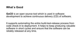 What´s Gocd
GoCD is an open source tool which is used in software
development to achieve continuous delivery (CD) of software.
It supports automating the entire build-test-release process from
code check-in to deployment. It helps to keep producing valuable
software in short cycles and ensure that the software can be
reliably released at any time.
 