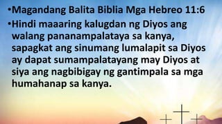 •Magandang Balita Biblia Mga Hebreo 11:6
•Hindi maaaring kalugdan ng Diyos ang
walang pananampalataya sa kanya,
sapagkat ang sinumang lumalapit sa Diyos
ay dapat sumampalatayang may Diyos at
siya ang nagbibigay ng gantimpala sa mga
humahanap sa kanya.
 