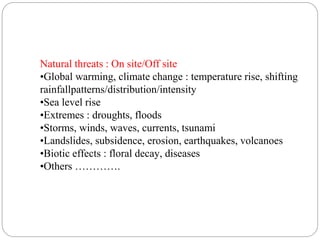 Natural threats : On site/Off site
•Global warming, climate change : temperature rise, shifting
rainfallpatterns/distribution/intensity
•Sea level rise
•Extremes : droughts, floods
•Storms, winds, waves, currents, tsunami
•Landslides, subsidence, erosion, earthquakes, volcanoes
•Biotic effects : floral decay, diseases
•Others ………….
 