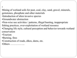 •
Mining of wetland soils for peat, coal, clay, sand, gravel, minerals,
gemstones, phosphate and other materials
•Introduction of alien invasive species
•Groundwater abstraction
•Non-wise use activities / patterns, illegal hunting, inappropriate
fishing practices, over-exploitation of wetland resource
•Changing life style, cultural perception and behavior towards wetland
conservation
•Tourism
•Burning, fires
•Construction of roads, dikes, dams, etc.
•Others ……………..
 