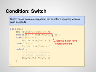 Condition: Switch
func main() {
fmt.Print("Go runs on ")
switch os := runtime.GOOS; os {
case "darwin":
fmt.Println("OS X.")
case "linux":
fmt.Println("Linux.")
default:
// freebsd, openbsd,
// plan9, windows...
fmt.Printf("%s.", os)
}
}
Just like if, can have
short statement
Switch cases evaluate cases from top to bottom, stopping when a
case succeeds.
 