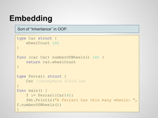 Embedding
type Car struct {
wheelCount int
}
func (car Car) numberOfWheels() int {
return car.wheelCount
}
type Ferrari struct {
Car //anonymous field Car
}
func main() {
f := Ferrari{Car{4}}
fmt.Println("A Ferrari has this many wheels: ",
f.numberOfWheels())
}
Sort of “Inheritance” in OOP.
 