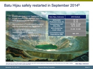 Batu Hijau safely restarted in September 20148 
*Batu Hijau 2014 CAS and AISC outlook includes net realizable value (NRV) inventory adjustments of approximately $160-170M primarily due to the change in royalties 
and export duties as a result of PTNNT's recently signed MoU. 
Batu haul truck, Indonesia 
Newmont Mining Corporation 
Batu Hijau, Indonesia 
• Export permit received September 22; 
export shipping has resumed and the 
mine is running at full capacity 
• Memorandum of Understanding signed 
with the government on September 3 
• Contract of Work amendment 
negotiations are on-going 
• On track to reach higher Phase 6 ore in 
H1 2015 
Batu Hijau, Indonesia 2014 Outlook 
Attributable 
Production (kozs, kt) 
25 - 35 
30 - 40 
Consolidated CAS* 
($/oz, $/lb) 
$1,090 - $1,200 
$3.15 - $3.45 
All-in-Sustaining 
Costs* ($/oz) 
$1,430 - $1,560 
Consolidated Capital 
Expenditures ($M) 
$65 - $70 
November 19 - 20, 2014 Slide 31 
 