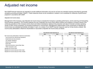 Adjusted net income 
Non-GAAP financial measures are intended to provide additional information only and do not have any standard meaning prescribed by generally 
accepted accounting principles (“GAAP”). These measures should not be considered in isolation or as a substitute for measures of performance 
prepared in accordance with GAAP. 
Adjusted net income (loss) 
Management of the Company uses Adjusted net income (loss) to evaluate the Company’s operating performance, and for planning and forecasting 
future business operations. The Company believes the use of Adjusted net income (loss) allows investors and analysts to compare results of the 
continuing operations of the Company and its direct and indirect subsidiaries relating to the production and sale of minerals to similar operating 
results of other mining companies, by excluding exceptional or unusual items. Management’s determination of the components of Adjusted net 
income (loss) are evaluated periodically and based, in part, on a review of non-GAAP financial measures used by mining industry analysts. Net 
income (loss) attributable to Newmont stockholders is reconciled to Adjusted net income (loss) as follows: 
Three Months Ended September 30, Nine Months Ended September 30, 
2014 2013 2014 2013 
Net income (loss) attributable to Newmont stockholders $ 213 $ 398 $ 493 $ (1,347) 
Loss (income) from discontinued operations (3) 21 16 (53) 
Impairments and loss provisions 5 29 12 1,530 
Tax valuation allowance 21 - (77) 535 
Restructuring and other 11 12 18 28 
Asset sales (17) (243) (31) (243) 
Abnormal production costs at Batu Hijau 19 - 28 - 
TMAC transaction costs - - - 30 
Adjusted net income (loss) $ 249 $ 217 $ 459 $ 480 
Adjusted net income (loss) per share, basic $ 0.50 $ 0.44 $ 0.92 $ 0.97 
Adjusted net income (loss) per share, diluted $ 0.50 $ 0.44 $ 0.92 $ 0.97 
Newmont Mining Corporation Slide 37 
November 19 - 20, 2014 
 