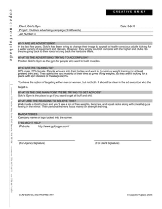 Client: Gold’s Gym Date: 6-6-11
Project: :Outdoor advertising campaign (3 billboards)
Job Number: 3
WHY ARE WE ADVERTISING?
In the last few years, Gold’s has been trying to change their image to appeal to health-conscious adults looking for
a wider variety of equipment and classes. However, they simply couldn’t compete with the higher end clubs. So
they’re going back to their roots to bring back the hardcore lifters.
WHAT IS THE ADVERTISING TRYING TO ACCOMPLISH?
Position Gold’s Gym as the gym for people who want to build muscles.
WHO ARE WE TALKING TO?
80% male, 20% female. People who are into their bodies and want to do serious weight training (or at least
pretend they are). They spend the vast majority of their time at gyms lifting weights, so they aren’t looking for a
place with spin classes or massage rooms.
You have the option of targeting either men or women, but not both. It should be clear in the ad execution who the
target is.
WHAT IS THE ONE MAIN POINT WE’RE TRYING TO GET ACROSS?
Gold’s Gym is the place to go if you want to get all buff and shit.
WHAT ARE THE REASONS TO BELIEVE THIS?
Walk inside a Gold’s Gym and you’ll see a ton of free weights, benches, and squat racks along with (mostly) guys
flexing in the mirror. Their personal trainers focus mainly on strength training.
MANDATORIES
Company name or logo tucked into the corner.
THIS MIGHT HELP
Web site: http://www.goldsgym.com/
(For Agency Signature) (For Client Signature)
CONFIDENTIAL AND PROPRIETARY © Copacino+Fujikado 2/8/05
C R E A T I V E B R I E F
 