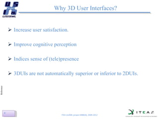 Why 3D User Interfaces? Increase user satisfaction.  Improve cognitive perception Indices sense of (tele)presence 3DUIs are not automatically superior or inferior to 2DUIs. ITEA UsiXML project #08026, 2009-2012 