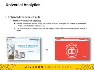 • Enhanced Ecommerce suite
– Internal Promotion Reporting:
• Internal promotions include things like banners that you display on one section of your site to
advertise another section of your site.
• The Internal Promotion report lets you see how your internal promotions performed relative to
others
46
Universal Analytics
Vs.
 