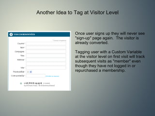 Another Idea to Tag at Visitor Level Once user signs up they will never see &quot;sign-up&quot; page again.  The visitor is already converted.   Tagging user with a Custom Variable at the visitor level on first visit will track subsequent visits as &quot;member&quot; even though they have not logged in or repurchased a membership. 